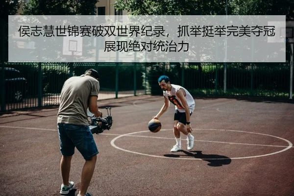 侯志慧世锦赛破双世界纪录，抓举挺举完美夺冠展现绝对统治力