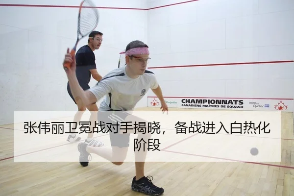张伟丽卫冕战对手揭晓，备战进入白热化阶段
